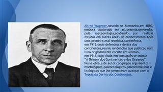 Alfred Wagener,nascido na Alemanha,em 1880,
embora doutorado em astronomia,enveredou
pela meteorologia,acabando por realizar
estudos em outras áreas de conhecimento.Após
uma primeira,mal recebida,conferência,
em 1912,onde defendeu a deriva dos
continentes,reuniu evidências que publicou num
livro originalmente escrito em alemão,
em 1915,cujo título em português se traduz
“A Origem dos Continentes e dos Oceanos”.
Nessa obra,este autor congregou argumentos
morfológicos,paleontológicos,paleoclimáticos e
litológicos que lhe permitiram avançar com a
Teoria da Deriva dos Continentes.

 