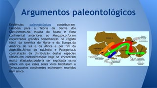 Argumentos paleontológicos
Evidências
paleontológicos
contribuíram
também para a Teoria da Deriva dos
Continentes.No estuda da fauna e flora
continental anteriores ao Mesozoico,foram
encontradas grandes semelhanças no registo
fóssil da América do Norte e da Europa,da
América do sul e da África e por fim da
Austrália,África do sul,Índia e Patagónia.A
constatação da disribuição destas espécies
fósseis,em continentesque hoje se encontram
muito afastados,poderia ser explicada se,na
altura em que esses seres vivos habitaram a
Terra,aqueles continentes estivessem reunidos
num único.

 