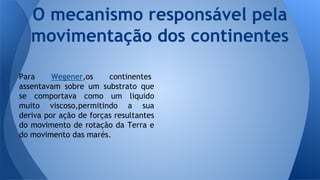 O mecanismo responsável pela
movimentação dos continentes
Para
Wegener,os
continentes
assentavam sobre um substrato que
se comportava como um liquido
muito viscoso,permitindo a sua
deriva por ação de forças resultantes
do movimento de rotação da Terra e
do movimento das marés.

 