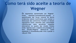 Como terá sido aceite a teoria de
Wegner
Os

argumentos apresentados por Wagener
foram
rebatidos,nomeadamente,quando
a
quantificação das forças motoras da deriva
evidenciou valores insuficientes para acionar a
deslocação dos continentes.Também os demais
argumentos foram rebatidos pela comunidade
cientifica,que sabia apresentar respostas
alternativas no quadro das vicções fixistas
então vigentes.Com o objetivo de prosseguir os
seus estudos,Wegener deslocou-se numa
expedição à Gronelândia,onde viria a perder a
vida,em 1930.

 