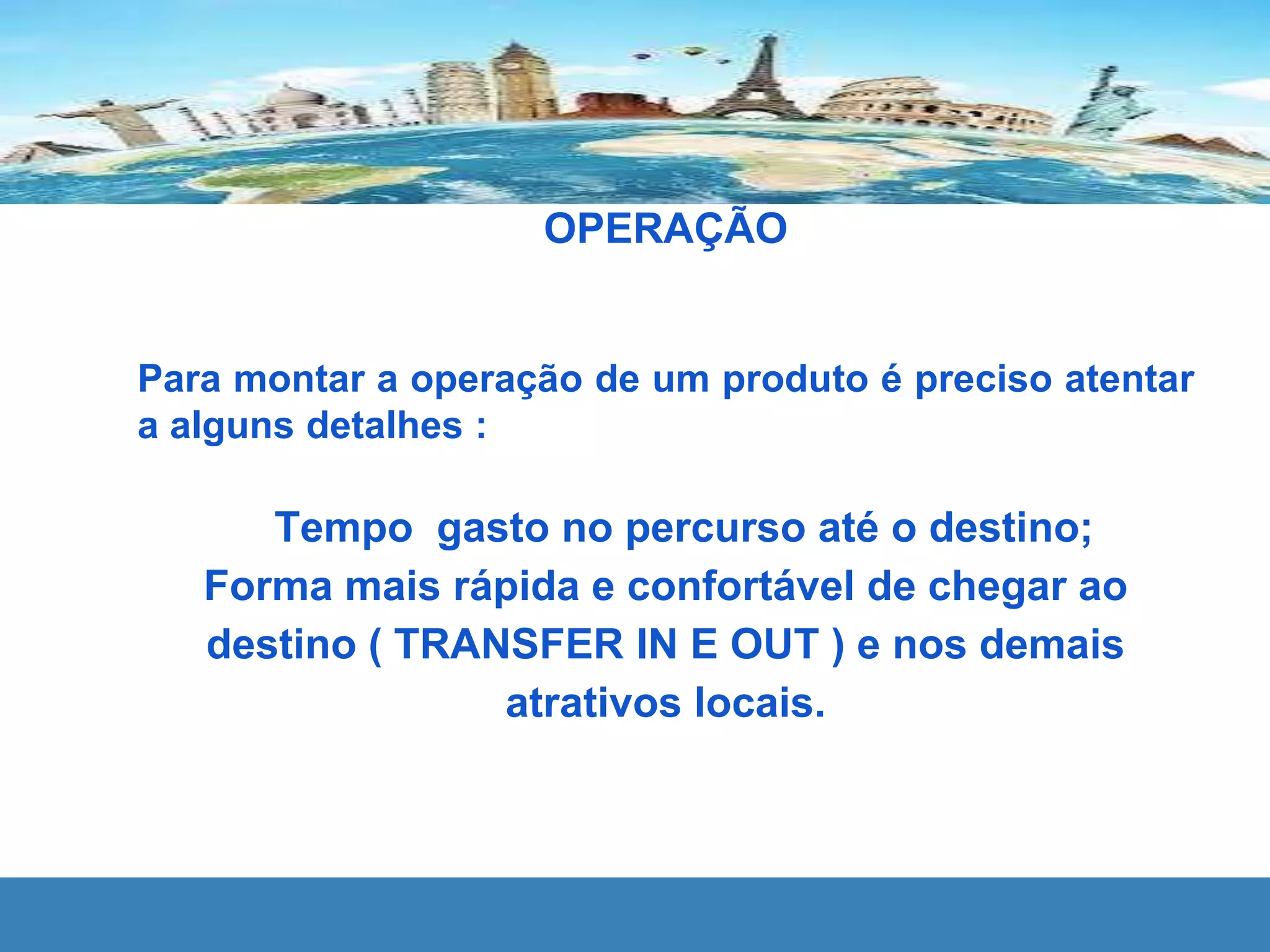 OPERAÇÃO
Para montar a operação de um produto é preciso atentar
a alguns detalhes :
Tempo gasto no percurso até o destino;
Forma mais rápida e confortável de chegar ao
destino ( TRANSFER IN E OUT ) e nos demais
atrativos locais.
 