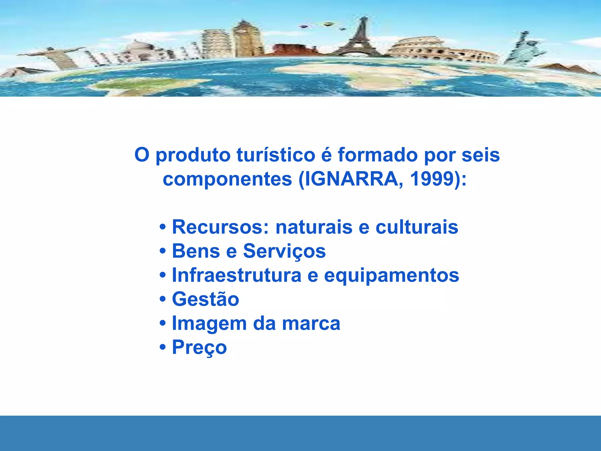 O produto turístico é formado por seis
componentes (IGNARRA, 1999):
• Recursos: naturais e culturais
• Bens e Serviços
• Infraestrutura e equipamentos
• Gestão
• Imagem da marca
• Preço
 