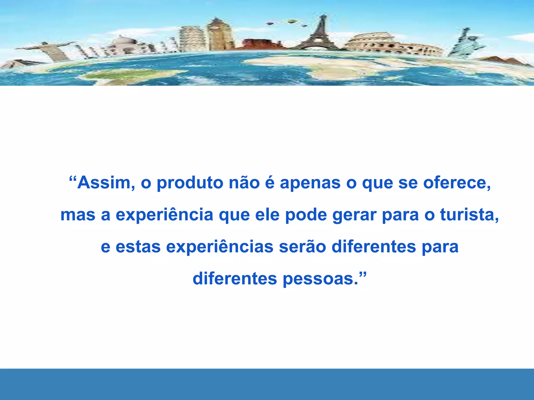 “Assim, o produto não é apenas o que se oferece,
mas a experiência que ele pode gerar para o turista,
e estas experiências serão diferentes para
diferentes pessoas.”
 