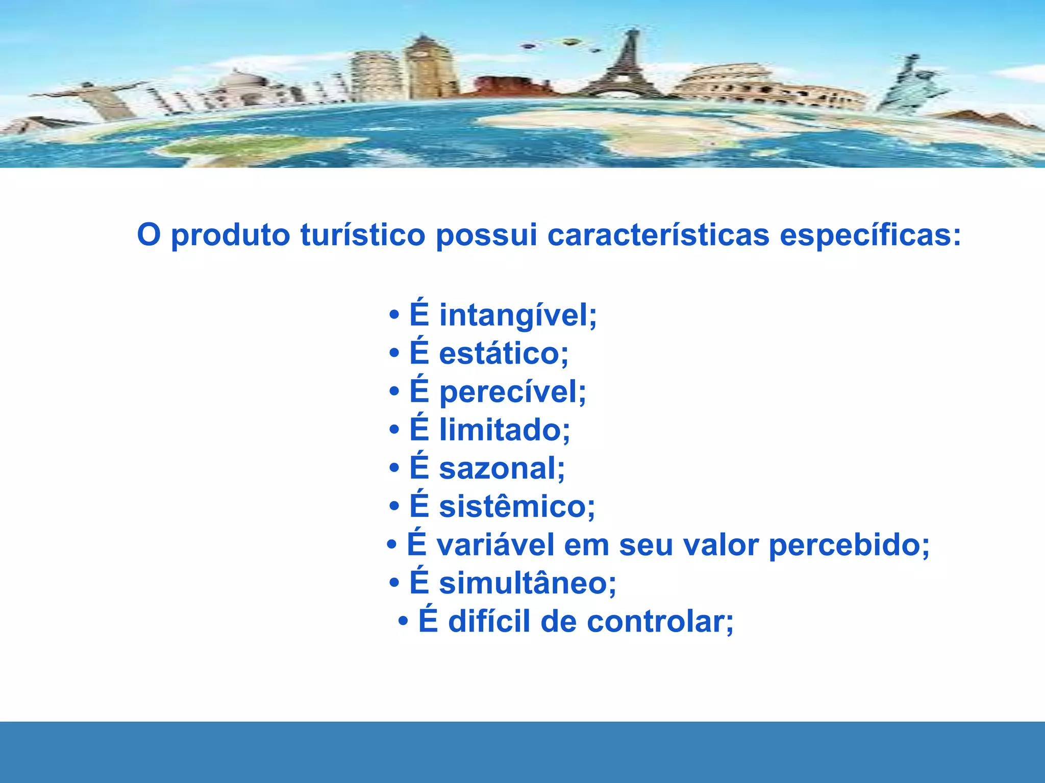O produto turístico possui características específicas:
• É intangível;
• É estático;
• É perecível;
• É limitado;
• É sazonal;
• É sistêmico;
• É variável em seu valor percebido;
• É simultâneo;
• É difícil de controlar;
 
