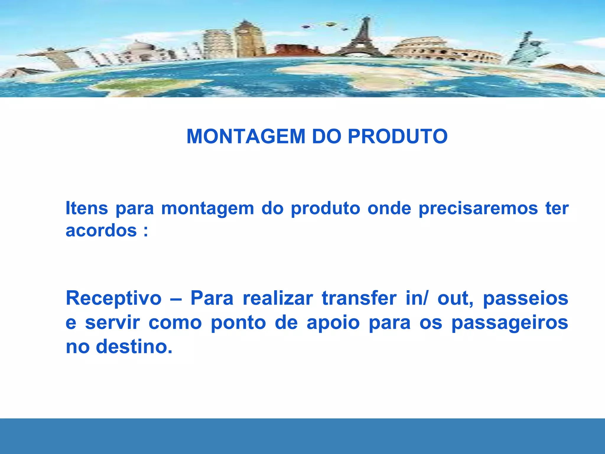 MONTAGEM DO PRODUTO
Itens para montagem do produto onde precisaremos ter
acordos :
Receptivo – Para realizar transfer in/ out, passeios
e servir como ponto de apoio para os passageiros
no destino.
 