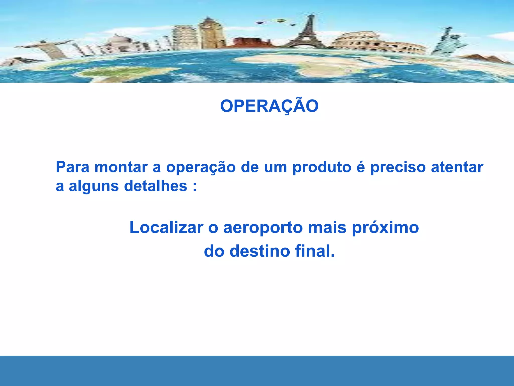OPERAÇÃO
Para montar a operação de um produto é preciso atentar
a alguns detalhes :
Localizar o aeroporto mais próximo
do destino final.
 