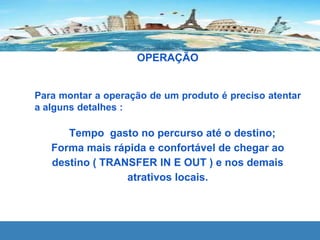 OPERAÇÃO
Para montar a operação de um produto é preciso atentar
a alguns detalhes :
Tempo gasto no percurso até o destino;
Forma mais rápida e confortável de chegar ao
destino ( TRANSFER IN E OUT ) e nos demais
atrativos locais.
 