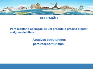 OPERAÇÃO
Para montar a operação de um produto é preciso atentar
a alguns detalhes :
Atrativos estruturados
para receber turistas.
 