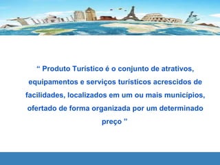 “ Produto Turístico é o conjunto de atrativos,
equipamentos e serviços turísticos acrescidos de
facilidades, localizados em um ou mais municípios,
ofertado de forma organizada por um determinado
preço ”
 