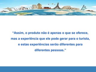 “Assim, o produto não é apenas o que se oferece,
mas a experiência que ele pode gerar para o turista,
e estas experiências serão diferentes para
diferentes pessoas.”
 