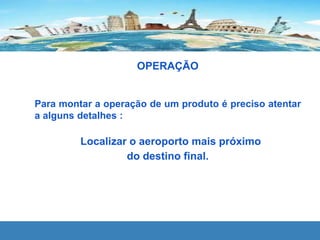 OPERAÇÃO
Para montar a operação de um produto é preciso atentar
a alguns detalhes :
Localizar o aeroporto mais próximo
do destino final.
 