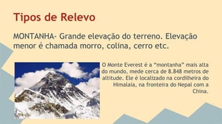 Tipos de Relevo
MONTANHA- Grande elevação do terreno. Elevação
menor é chamada morro, colina, cerro etc.
O Monte Everest é a “montanha” mais alta
do mundo, mede cerca de 8.848 metros de
altitude. Ele é localizado na cordilheira do
Himalaia, na fronteira do Nepal com a
China.