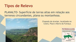 Tipos de Relevo
PLANALTO- Superfície de terras altas em relação aos
terrenos circundantes, plana ou montanhosa.
Chapada do Araripe, localizada no
Ceará, Piauí e Morro da Fumaça.