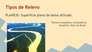 Tipos de Relevo
PLANÍCIE- Superfície plana de baixa altitude.
Planície Amazônica, localizada na
Amazônia. Maior do Brasil.