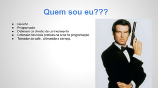 Quem sou eu??? 
● Gaúcho 
● Programador 
● Defensor da divisão de conhecimento 
● Defensor das boas praticas na área da programação 
● Tomador de café , chimarrão e cerveja. 
 