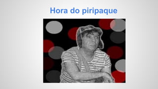 Hora do piripaque 
 