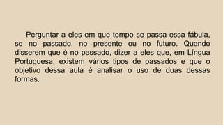Perguntar a eles em que tempo se passa essa fábula,
se no passado, no presente ou no futuro. Quando
disserem que é no passado, dizer a eles que, em Língua
Portuguesa, existem vários tipos de passados e que o
objetivo dessa aula é analisar o uso de duas dessas
formas.
 