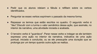 ● Pedir que os alunos releiam a fábula e reflitam sobre os verbos
identificados.
● Perguntar se esses verbos exprimem o passado da mesma forma.
● Repassar os termos que estão escritos no quadro. O segundo verbo é
"deu".Discutir com a turma o valor semântico dessa ação, que assinala, no
interior da narrativa, uma atividade iniciada e acabada.
● O terceiro verbo é "guardava". Parar nesse verbo e indagar se ele também
expressa uma ação no interior da narrativa, indicativa de uma ação
pontual, iniciada e concluída, ou se ele pressupõe uma duração que se
prolonga por um tempo quando outra ação se realiza.
 