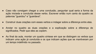● Caso não consigam chegar a uma conclusão, perguntar qual seria a forma da
ação iniciada e concluída desse verbo. Escrever então num canto do quadro as
palavras "guardou" e "guardava".
● Construir duas orações com esses verbos e indagar sobre a diferença entre elas.
● Anotar no quadro as duas orações e a explicação sobre a diferença de
significados. Pedir que eles as copiem.
● Ao final da aula, montar um quadro síntese em que se distingam os verbos que
indicam uma ação já concluída e os que indicam ações que se mantiveram por
um tempo indefinido no passado.
 