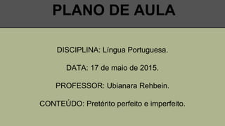 PLANO DE AULA
DISCIPLINA: Língua Portuguesa.
DATA: 17 de maio de 2015.
PROFESSOR: Ubianara Rehbein.
CONTEÚDO: Pretérito perfeito e imperfeito.
 