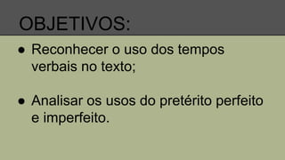 OBJETIVOS:
● Reconhecer o uso dos tempos
verbais no texto;
● Analisar os usos do pretérito perfeito
e imperfeito.
 
