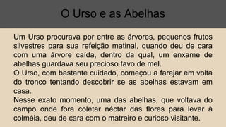 O Urso e as Abelhas
Um Urso procurava por entre as árvores, pequenos frutos
silvestres para sua refeição matinal, quando deu de cara
com uma árvore caída, dentro da qual, um enxame de
abelhas guardava seu precioso favo de mel.
O Urso, com bastante cuidado, começou a farejar em volta
do tronco tentando descobrir se as abelhas estavam em
casa.
Nesse exato momento, uma das abelhas, que voltava do
campo onde fora coletar néctar das flores para levar à
colméia, deu de cara com o matreiro e curioso visitante.
 