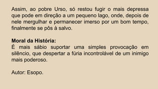 Assim, ao pobre Urso, só restou fugir o mais depressa
que pode em direção a um pequeno lago, onde, depois de
nele mergulhar e permanecer imerso por um bom tempo,
finalmente se pôs à salvo.
Moral da História:
É mais sábio suportar uma simples provocação em
silêncio, que despertar a fúria incontrolável de um inimigo
mais poderoso.
Autor: Esopo.
 