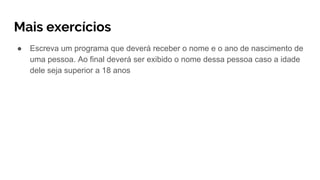 Mais exercícios
● Escreva um programa que deverá receber o nome e o ano de nascimento de
uma pessoa. Ao final deverá ser exibido o nome dessa pessoa caso a idade
dele seja superior a 18 anos
 