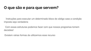O que são e para que servem?
Instruções para executar um determinado bloco de código caso a condição
imposta seja verdadeira
Com essas estruturas podemos fazer com que nossos programas tomem
decisões!
Existem várias formas de utilizarmos esse recurso
 