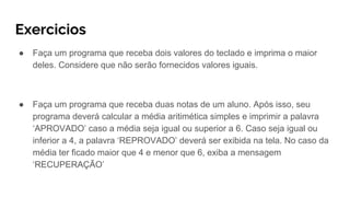 Exercicios
● Faça um programa que receba dois valores do teclado e imprima o maior
deles. Considere que não serão fornecidos valores iguais.
● Faça um programa que receba duas notas de um aluno. Após isso, seu
programa deverá calcular a média aritimética simples e imprimir a palavra
‘APROVADO’ caso a média seja igual ou superior a 6. Caso seja igual ou
inferior a 4, a palavra ‘REPROVADO’ deverá ser exibida na tela. No caso da
média ter ficado maior que 4 e menor que 6, exiba a mensagem
‘RECUPERAÇÃO’
 