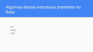 Algumas dessas estruturas presentes no
Ruby
- for
- while
- until
 