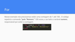 For
Nesse exemplo nós precisamos exibir uma contagem de 1 até 100.. O código
repetirá o comando “puts “Numero:” 100 vezes, e ao lado a variável numero,
responsável por exibir a contagem.
 