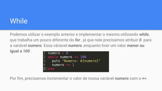 While
Podemos utilizar o exemplo anterior e implementar o mesmo utilizando while,
que trabalha um pouco diferente do for , já que nele precisamos atribuir 0 para
a variável numero. Essa váriavel numero ,enquanto tiver um valor menor ou
igual a 100 .
Por fim, precisamos incrementar o valor de nossa variável numero com o +=.
 