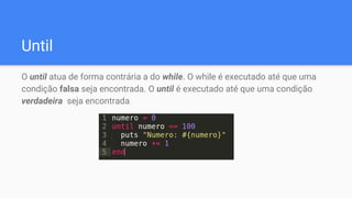 Until
O until atua de forma contrária a do while. O while é executado até que uma
condição falsa seja encontrada. O until é executado até que uma condição
verdadeira seja encontrada
 