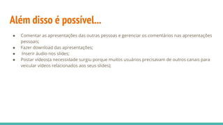 Além disso é possível...
● Comentar as apresentações das outras pessoas e gerenciar os comentários nas apresentações
pessoais;
● Fazer download das apresentações;
●  Inserir áudio nos slides;
● Postar vídeos(a necessidade surgiu porque muitos usuários precisavam de outros canais para
veicular vídeos relacionados aos seus slides);
 