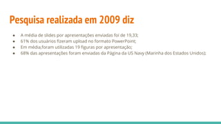Pesquisa realizada em 2009 diz
● A média de slides por apresentações enviadas foi de 19,33;
● 61% dos usuários fizeram upload no formato PowerPoint;
● Em média,foram utilizadas 19 figuras por apresentação;
● 68% das apresentações foram enviadas da Página da US Navy (Marinha dos Estados Unidos);
 