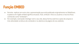 Função EMBED
● Permite replicar em outro site a apresentação que está publicada originalmente no SlideShare.
A palavra em inglês embed signiﬁca encaixar, ﬁxar, embutir. Para os usuários o recurso ﬁcou
conhecido como “embedar”;
● Por exemplo, você pode interligar com o seu site, dessa forma você tira o peso do arquivo e
trás velocidade na leitura do conteúdo e na abertura da página do seu website;
 
