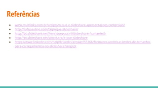 Referências
● www.multlinks.com.br/artigos/o-que-e-slideshare-apresentacoes-comerciais/
● http://rafapaulino.com/faq/oque-slideshare/
● http://pt.slideshare.net/henriquepuccini/slide-share-humantech
● http://pt.slideshare.net/alexdutra/o-que-slideshare
● https://www.linkedin.com/help/linkedin/answer/55166/formatos-aceitos-e-limites-de-tamanho-
para-carregamentos-no-slideshare?lang=pt
 