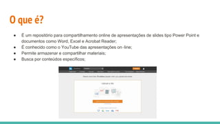 O que é?
● É um repositório para compartilhamento online de apresentações de slides tipo Power Point e
documentos como Word, Excel e Acrobat Reader;
● É conhecido como o YouTube das apresentações on‐line;
● Permite armazenar e compartilhar materiais;
● Busca por conteúdos especíﬁcos;
 