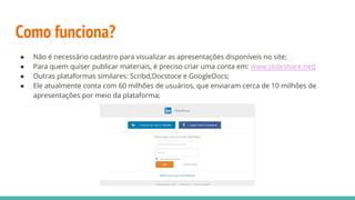 Como funciona?
● Não é necessário cadastro para visualizar as apresentações disponíveis no site;
● Para quem quiser publicar materiais, é preciso criar uma conta em: www.slideshare.net;
● Outras plataformas similares: Scribd,Docstoce e GoogleDocs;
● Ele atualmente conta com 60 milhões de usuários, que enviaram cerca de 10 milhões de
apresentações por meio da plataforma;
 