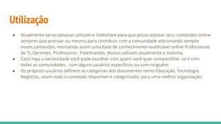 Utilização
● Atualmente várias pessoas utilizam o Slideshare para que possa acessar seus conteúdos online
sempres que precisar ou mesmo para contribuir com a comunidade adicionando sempre
novos conteúdos, montando assim uma base de conhecimento reutilizável online.Profissionais
de TI, Gerentes, Professores , Palestrantes, Alunos utilizam atualmente o sistema;
● Caso haja a necessidade você pode escolher com quem você quer compartilhar, se é com
todas as comunidades , com alguns usuários específicos ou com ninguém;
● Os próprios usuários definem as categorias dos documentos como Educação, Tecnologia,
Negócios, assim todo o conteúdo disponível é categorizado, para uma melhor organização;
 