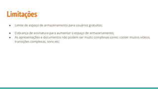 Limitações
● Limite de espaço de armazenamento para usuários gratuitos;
● Cobrança de assinatura para aumentar o espaço de armazenamento;
● As apresentações e documentos não podem ser muito complexas como: conter muitos vídeos,
transições complexas, sons etc;
 