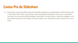 Contas Pro do Slideshare
● Finalmente, contas de platina são para grandes empresas ou organizações. Você começa tudo
a nível Gold. Além disso, você começa a personalização avançada do seu canal, e você pode
controlar os recursos (incluindo desligar comentários e transcrições, e adicionar widgets ou de
seu próprio site para incluir blogs, correntes twitter, etc), este tipo de plano escalas com a sua
visão.
 