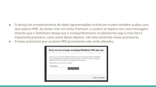 ● O serviço de armazenamento de slides (apresentações online) em nuvem também acabou com
seus planos PRO. Ao tentar criar um conta Premium, o usuário se depara com uma mensagem
dizendo que o SlideShare deseja que o compartilhamento na plataforma seja o mais fácil e
impactante possível e, como parte desse objetivo, não está aceitando novas assinaturas.
● O texto acrescenta que usuários PRO já existentes não serão afetados.
 