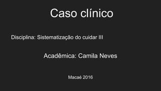 Caso clínico
Disciplina: Sistematização do cuidar III
Acadêmica: Camila Neves
Macaé 2016
 