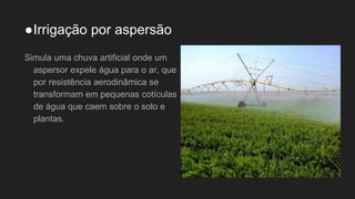 ●Irrigação por aspersão
Simula uma chuva artificial onde um
aspersor expele água para o ar, que
por resistência aerodinâmica se
transformam em pequenas cotículas
de água que caem sobre o solo e
plantas.
 