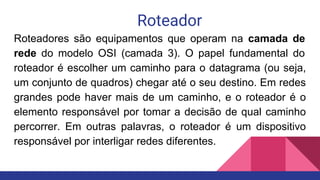 Roteador
Roteadores são equipamentos que operam na camada de
rede do modelo OSI (camada 3). O papel fundamental do
roteador é escolher um caminho para o datagrama (ou seja,
um conjunto de quadros) chegar até o seu destino. Em redes
grandes pode haver mais de um caminho, e o roteador é o
elemento responsável por tomar a decisão de qual caminho
percorrer. Em outras palavras, o roteador é um dispositivo
responsável por interligar redes diferentes.
 