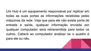 Um Hub é um equipamento responsável por replicar em
todas as suas portas as informações recebidas pelas
máquinas da rede. Veja que para ele não existe porta de
entrada e saída, qualquer informação enviada por
qualquer computador será retransmitida para todos os
outros. Caberá ao computador analisar se o quadro é
para ele ou não.
 