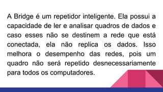 A Bridge é um repetidor inteligente. Ela possui a
capacidade de ler e analisar quadros de dados e
caso esses não se destinem a rede que está
conectada, ela não replica os dados. Isso
melhora o desempenho das redes, pois um
quadro não será repetido desnecessariamente
para todos os computadores.
 
