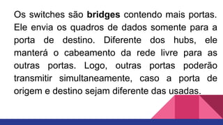 Os switches são bridges contendo mais portas.
Ele envia os quadros de dados somente para a
porta de destino. Diferente dos hubs, ele
manterá o cabeamento da rede livre para as
outras portas. Logo, outras portas poderão
transmitir simultaneamente, caso a porta de
origem e destino sejam diferente das usadas.
 